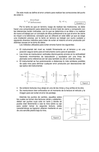De este modo se define el error unitario para realizar las correcciones del punto
de orden k:
Por lo tanto es que en terreno, luego de realizar las mediciones, se debe
hacer una comprobación para determinar el error total de cierre y compararlo con
las tolerancias recién indicadas, con lo que se determina si se debe o no realizar
de nuevo el trabajo por un concepto de ética profesional si es que el error de cierre
es mayor a la tolerancia; concepto que se utilizará en este taller ya que se exige
una nivelación precisa, por lo tanto en terreno se trabajó con sumo cuidado y
siguiendo diversos métodos para tratar de evitar al máximo el error producido por
distintas causas en la toma de datos.
Los métodos utilizados para evitar errores fueron los siguientes:
• El instrumental del nivel se instaló firmemente en el terreno y en una
posición segura tanto para el instrumento como para el operador.
• Las miras se mantuvieron verticales disminuyendo errores en la verticalidad
haciendo movimientos de basculación y ayudados por una línea de
plomada como referencia (en tal caso también es útil un nivel de mano).
• El instrumental se fue posicionando a distancias lo más similares posibles
de cada mira para eliminar cualquier error producido por desviaciones del
eje óptico del instrumental.
• Se evitaron lecturas muy abajo en una de las miras y muy arriba en la otra.
• Se mantuvieron bien enfocados en el momento de la lectura el retículo y la
imagen para así evitar el error de paralaje.
Además los puntos de cambio, aquellos sobre
los cuales se toman dos lecturas (atrás y adelante),
deben ser puntos cuya cota no varíe y donde se
pueda rotar libremente o casi la mira sobre su eje
para poder tomar la segunda lectura; estas
características se lograron obtener mediante el uso
de una sencilla piedra bajo la mira.
9
esdePosicionN
ErrorTotal
eu
º
= uk ek ⋅=∆
Figura 5
Figura 6
Ecuación 4
 