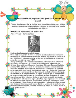 ¿Cuál es el nombre del lingüista suizo que hace el estudio del
signo?
Ferdinand de Saussure, fue un lingüista suizo, cuyas ideas sirvieron para el inicio
y rezagado desarrollo del estudio lingüística moderna, se le conoce como el padre
de la lingüística del siglo XX.
BIOGRAFIA Ferdinand de Saussure
(1857/11/26 - 1913/02/22)
Ferdinand de Saussure (Lingüista suizo)
Nació el 26 de noviembre de 1857 en Ginebra. Cursó estudios de ciencias en la
universidad de Ginebra antes de retomar sus estudios lingüísticos en Leipzig en el
año 1876.Su obra más importante fue la Mémoire (sobre el sistema vocálico del
protoindoeuropeo), impresa en 1879.
Trabajó en filología y dos años después de haber publicado su tesis o Mémoire
fue profesor de Sánscrito y de Gramática comparada en la Universidad de
Ginebra. Reconocido por el Cours de Linguistique Générale (Curso de Lingüística
general, 1916) redactado a partir de sus notas preparatorias para las clases. La
verdadera revolución en la lingüística teórica la produjo Ferdinand de Saussure
con la publicación, que hicieron sus discípulos Bally, Frei y Sechehaye, de su obra
como reacción a los neogramáticos. Expone que la facultad de hablar, el lenguaje,
se estructura en un completo sistema de signos, la lengua, que se hace presente
en cada una de las realizaciones de los hablantes, el habla. El sistema de signos
que es la lengua debe estudiarse dentro de una ciencia general, la semiología,
que abarca toda la teoría de los signos. Diseña el signo lingüístico como la unidad
de la lengua que tiene dos caras, el significante, esto es, los sonidos y las formas
de las palabras, y el significado, lo que esos sonidos y palabras significan dentro y
sólo dentro del sistema que es la lengua. Con él se fundamenta la fonología, que
otros desarrollarán después. Ferdinand de Saussure falleció en Ginebra, Suiza, el
22 de febrero de 1913.
 