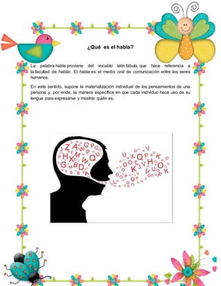 ¿Qué es el habla?
La palabra habla proviene del vocablo latín fábula, que hace referencia a
la facultad de hablar. El habla es el medio oral de comunicación entre los seres
humanos.
En este sentido, supone la materialización individual de los pensamientos de una
persona y, por ende, la manera específica en que cada individuo hace uso de su
lengua para expresarse y mostrar quién es.
 