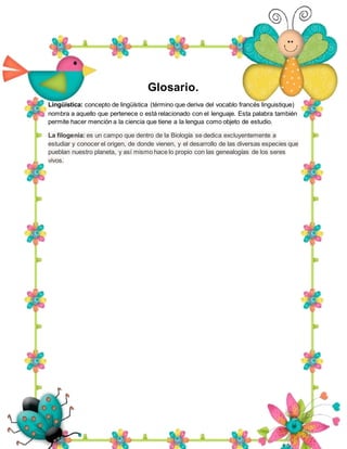 Glosario.
Lingüística: concepto de lingüística (término que deriva del vocablo francés linguistique)
nombra a aquello que pertenece o está relacionado con el lenguaje. Esta palabra también
permite hacer mención a la ciencia que tiene a la lengua como objeto de estudio.
La filogenia: es un campo que dentro de la Biología se dedica excluyentemente a
estudiar y conocer el origen, de donde vienen, y el desarrollo de las diversas especies que
pueblan nuestro planeta, y así mismo hace lo propio con las genealogías de los seres
vivos.
 