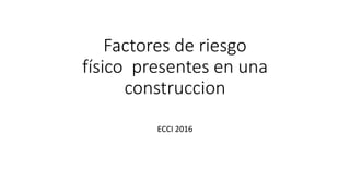 Factores de riesgo
físico presentes en una
construccion
ECCI 2016
 