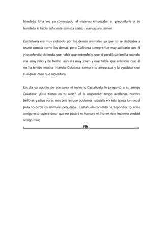 bandada; Una vez ya comenzado el invierno empezaba a preguntarle a su
bandada si había suficiente comida como reserva para comer.
Castañuela era muy criticado por los demás animales, ya que no se dedicaba a
reunir comida como los demás, pero Colatiesa siempre fue muy solidario con él
y lo defendía diciendo que había que entenderlo que el perdió su familia cuando
era muy niño y de hecho aún era muy joven y que había que entender que él
no ha tenido mucha infancia; Colatiesa siempre lo amparaba y lo ayudaba con
cualquier cosa que necesitara.
Un día ya apunto de acercarse el invierno Castañuela le preguntó a su amigo
Colatiesa: ¿Qué tienes en tu nido?, el le respondió: tengo avellanas, nueces
bellotas y otras cosas más con las que podemos subsistir en ésta época tan cruel
para nosotros los animales pequeños. Castañuela contento le respondió: ¡gracias
amigo esto quiere decir que no pasaré ni hambre ni frio en éste invierno verdad
amigo mío!
. FIN .
 