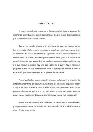 ENSAYO TALLER 3
El maestro en el aula es una parte fundamental de todo el proceso de
enseñanza- aprendizaje, ya que es la persona que dirige la escena de este proceso
y es quien decide hacia donde caminar.
Por lo que es indispensable el conocimiento de todas las teorías que se
han presentado a lo largo de la historia de la psicología en educación para tener
un panorama del avance en esta materia y partir de ahí para continuar aportando
nuevas ideas de nuevas posturas que se puedan tener para la trasmisión de
conocimientos. Lo que quiero decir es que los maestros no debemos limitarnos
a lo que nos dan o a lo que hay, sino que a partir de lo que ya hay es necesario
proponer nuevas formas de enseñanza, crear nuevas teorías en base a nuestra
experiencia y en base al contexto en el que nos desarrollamos.
Pienso que las teorías que seguirán a las que ya hemos visto estarán más
enfocadas al contexto de los alumnos, las teorías de enseñanza se pueden llegar
a dividir en forma más especializada: Para alumnos de preescolar, alumnos de
primaria, alumnos de primaria en un país diferente a su país natal, alumnos
universitarios en escuelas de paga, o alumnos universitarios que trabajan, etc.
Pienso que los contextos han cambiado, las circunstancias son diferentes
y surgen nuevas formas de enseñar, con esto también viene unido el avance y
desarrollo de la tecnología.
 