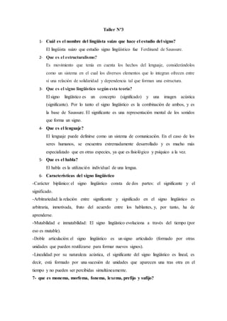 Taller Nº3
1- Cuál es el nombre del lingüista suizo que hace el estudio del signo?
El lingüista suizo que estudio signo lingüístico fue Ferdinand de Saussure.
2- Que es el estructuralismo?
Es movimiento que tenía en cuenta los hechos del lenguaje, considerándolos
como un sistema en el cual los diversos elementos que lo integran ofrecen entre
sí una relación de solidaridad y dependencia tal que forman una estructura.
3- Que es el signo lingüístico según esta teoría?
El signo lingüístico es un concepto (significado) y una imagen acústica
(significante). Por lo tanto el signo lingüístico es la combinación de ambos, y es
la base de Saussure. El significante es una representación mental de los sonidos
que forma un signo.
4- Que es el lenguaje?
El lenguaje puede definirse como un sistema de comunicación. En el caso de los
seres humanos, se encuentra extremadamente desarrollado y es mucho más
especializado que en otras especies, ya que es fisiológico y psíquico a la vez.
5- Que es el habla?
El habla es la utilización individual de una lengua.
6- Características del signo lingüístico
-Carácter biplánico: el signo lingüístico consta de dos partes: el significante y el
significado.
-Arbitrariedad: la relación entre significante y significado en el signo lingüístico es
arbitraria, inmotivada, fruto del acuerdo entre los hablantes, y, por tanto, ha de
aprenderse.
-Mutabilidad e inmutabilidad: El signo lingüístico evoluciona a través del tiempo (por
eso es mutable).
-Doble articulación: el signo lingüístico es un signo articulado (formado por otras
unidades que pueden reutilizarse para formar nuevos signos).
-Linealidad: por su naturaleza acústica, el significante del signo lingüístico es lineal, es
decir, está formado por una sucesión de unidades que aparecen una tras otra en el
tiempo y no pueden ser percibidas simultáneamente.
7- que es monema, morfema, fonema, lexema, prefijo y sufijo?
 