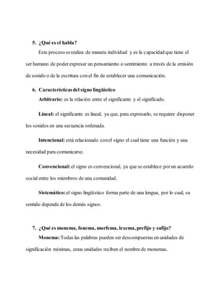 5. ¿Qué es el habla?
Este proceso serealiza de manera individual y es la capacidad que tiene el
ser humano de poderexpresar un pensamiento o sentimiento a través de la emisión
de sonido o de la escritura con el fin de establecer una comunicación.
6. Característicasdel signo lingüístico
Arbitrario: es la relación entre el significante y el significado.
Lineal: el significante es lineal, ya que, para expresarlo, se requiere disponer
los sonidos en una secuencia ordenada.
Intencional: está relacionado conel signo el cual tiene una función y una
necesidad para comunicarse.
Convencional: el signo es convencional, ya que se establece porun acuerdo
social entre los miembros de una comunidad.
Sistemático:el signo lingüístico forma parte de una lengua, por lo cual, su
sentido depende de los demás signos.
7. ¿Qué es monema, fonema, morfema, lexema, prefijo y sufijo?
Monema:Todas las palabras pueden ser descompuestas en unidades de
significación mínimas, estas unidades reciben el nombre de monemas.
 