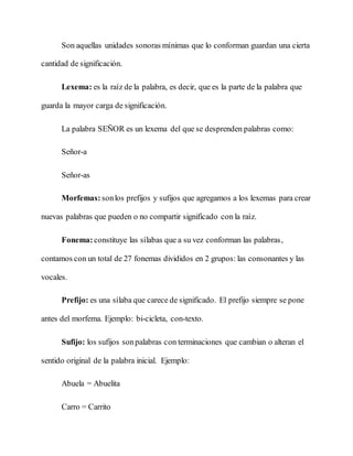 Son aquellas unidades sonoras mínimas que lo conforman guardan una cierta
cantidad de significación.
Lexema: es la raíz de la palabra, es decir, que es la parte de la palabra que
guarda la mayor carga de significación.
La palabra SEÑOR es un lexema del que se desprenden palabras como:
Señor-a
Señor-as
Morfemas: sonlos prefijos y sufijos que agregamos a los lexemas para crear
nuevas palabras que pueden o no compartir significado con la raíz.
Fonema:constituye las sílabas que a su vez conforman las palabras,
contamos con un total de 27 fonemas divididos en 2 grupos: las consonantes y las
vocales.
Prefijo: es una sílaba que carece de significado. El prefijo siempre se pone
antes del morfema. Ejemplo: bi-cicleta, con-texto.
Sufijo: los sufijos sonpalabras con terminaciones que cambian o alteran el
sentido original de la palabra inicial. Ejemplo:
Abuela = Abuelita
Carro = Carrito
 