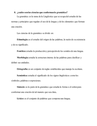 8. ¿cuáles sonlas ciencias que conformanla gramática?
La gramática es la rama de la Lingüística que se ocupadel estudio de las
normas y principios que regulan el uso de la lengua y de los elementos que forman
una oración.
Las ciencias de la gramática se divide en:
Etimología: es el estudio del origen de las palabras, la razón de su existencia
y de su significado.
Fonética:estudia la produccióny percepciónde los sonidos de una lengua.
Morfología:estudia la estructura interna de las palabras para clasificar y
definir sus unidades.
Ortografía: es un conjunto de reglas establecidas que maneja la escritura.
Semántica: estudia el significado de los signos lingüísticos como los
símbolos, palabras o expresiones.
Sintaxis: es la parte de la gramática que estudia la forma o el orden para
conformar una oración de tal manera que sea clara.
Léxico: es el conjunto de palabras que componeuna lengua.
 