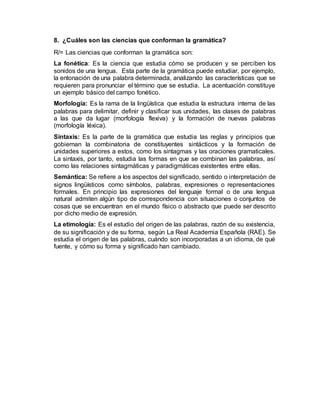 8. ¿Cuáles son las ciencias que conforman la gramática?
R/= Las ciencias que conforman la gramática son:
La fonética: Es la ciencia que estudia cómo se producen y se perciben los
sonidos de una lengua. Esta parte de la gramática puede estudiar, por ejemplo,
la entonación de una palabra determinada, analizando las características que se
requieren para pronunciar el término que se estudia. La acentuación constituye
un ejemplo básico del campo fonético.
Morfología: Es la rama de la lingüística que estudia la estructura interna de las
palabras para delimitar, definir y clasificar sus unidades, las clases de palabras
a las que da lugar (morfología flexiva) y la formación de nuevas palabras
(morfología léxica).
Sintaxis: Es la parte de la gramática que estudia las reglas y principios que
gobiernan la combinatoria de constituyentes sintácticos y la formación de
unidades superiores a estos, como los sintagmas y las oraciones gramaticales.
La sintaxis, por tanto, estudia las formas en que se combinan las palabras, así
como las relaciones sintagmáticas y paradigmáticas existentes entre ellas.
Semántica: Se refiere a los aspectos del significado, sentido o interpretación de
signos lingüísticos como símbolos, palabras, expresiones o representaciones
formales. En principio las expresiones del lenguaje formal o de una lengua
natural admiten algún tipo de correspondencia con situaciones o conjuntos de
cosas que se encuentran en el mundo físico o abstracto que puede ser descrito
por dicho medio de expresión.
La etimología: Es el estudio del origen de las palabras, razón de su existencia,
de su significación y de su forma, según La Real Academia Española (RAE). Se
estudia el origen de las palabras, cuándo son incorporadas a un idioma, de qué
fuente, y cómo su forma y significado han cambiado.
 