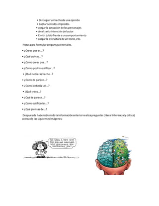 • Distinguirunhechode unaopinión
• Captar sentidosimplícitos
• Juzgarla actuaciónde los personajes
• Analizarlaintencióndel autor
• Emitirjuiciofrente auncomportamiento
• Juzgarla estructurade un texto,etc.
Pistaspara formularpreguntascriteriales.
• ¿Creesque es…?
• ¿Qué opinas...?
• ¿Cómocreesque…?
• ¿Cómopodríascalificar…?
• ¿Qué hubierashecho…?
• ¿Cómote parece…?
• ¿Cómodeberíaser…?
• ¿Qué crees…?
• ¿Qué te parece…?
• ¿Cómocalificarías…?
• ¿Qué piensasde…?
Despuésde haberobtenidolainformaciónanteriorrealizapreguntas(literal Inferencial ycrítica)
acerca de lassiguientesimágenes:
 