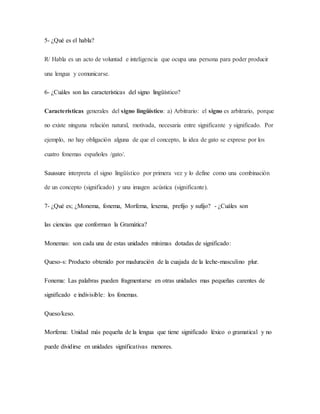 5- ¿Qué es el habla?
R/ Habla es un acto de voluntad e inteligencia que ocupa una persona para poder producir
una lengua y comunicarse.
6- ¿Cuáles son las características del signo lingüístico?
Características generales del signo lingüístico: a) Arbitrario: el signo es arbitrario, porque
no existe ninguna relación natural, motivada, necesaria entre significante y significado. Por
ejemplo, no hay obligación alguna de que el concepto, la idea de gato se exprese por los
cuatro fonemas españoles /gato/.
Saussure interpreta el signo lingüístico por primera vez y lo define como una combinación
de un concepto (significado) y una imagen acústica (significante).
7- ¿Qué es; ¿Monema, fonema, Morfema, lexema, prefijo y sufijo? - ¿Cuáles son
las ciencias que conforman la Gramática?
Monemas: son cada una de estas unidades mínimas dotadas de significado:
Queso-s: Producto obtenido por maduración de la cuajada de la leche-masculino plur.
Fonema: Las palabras pueden fragmentarse en otras unidades mas pequeñas carentes de
significado e indivisible: los fonemas.
Queso/keso.
Morfema: Unidad más pequeña de la lengua que tiene significado léxico o gramatical y no
puede dividirse en unidades significativas menores.
 