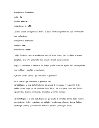 Son ejemplos de morfemas:
casita: -ita
destapar: des- -ar
inaguantable: in- -able
Lexema: unidad con significado léxico, es decir, aporta a la palabra una idea comprensible
para los hablantes.
Son ejemplos de lexemas:
panadero: pan-
destornillador: tornill-
Prefijo: Se define como un termino que antecede a una palabra para modificar su sentido
gramatical. Esto sirve justamente para ayudar a formar nuevas palabras.
Sufijo: Es un término, a diferencia del prefijo, que va escrito en la parte final de una palabra
para modificar y cambiar su significado.
8-¿Cuáles son las ciencias que conforman la gramática?
R/Las ciencias que conforman la gramática son:
La fonética:es la rama de la lingüística que estudia la producción y percepción de los
sonidos de una lengua en sus manifestaciones físicas. Sus principales ramas son: fonética
experimental, fonética articulatoria, fonemática y fonética acústica.
La morfología: es la rama de la lingüística que estudia la estructura interna de las palabras
para delimitar, definir y clasificar sus unidades, las clases de palabras a las que da lugar
(morfología flexiva) y la formación de nuevas palabras (morfología léxica).
 