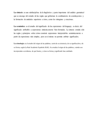 La sintaxis: es una subdisciplina de la lingüística y parte importante del análisis gramatical
que se encarga del estudio de las reglas que gobiernan la combinatoria de constituyentes y
la formación de unidades superiores a éstos, como los sintagmas y oraciones.
La semántica: es el estudio del significado de las expresiones del lenguaje, es decir, del
significado atribuible a expresiones sintácticamente bien formadas. La sintaxis estudia sólo
las reglas y principios sobre cómo construir expresiones interpretables semánticamente a
partir de expresiones más simples, pero en sí misma no permite atribuir significados.
La etimología: es el estudio del origen de las palabras, razón de su existencia, de su significación y de
su forma, según La Real Academia Española (RAE). Se estudia el origen de las palabras, cuándo son
incorporadas a un idioma, de qué fuente, y cómo su forma y significado han cambiado.
 