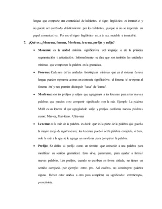 lengua que comparte una comunidad de hablantes, el signo lingüístico es inmutable y
no puede ser cambiado drásticamente por los hablantes, porque si no se impediría su
papel comunicativo. Por eso el signo lingüístico es, a la vez, mutable e inmutable.
7. ¿Qué es; ¿Monema, fonema, Morfema, lexema, prefijo y sufijo?
 Monema: es la unidad mínima significativa del lenguaje o de la primera
segmentación o articulación. Informalmente se dice que son también las unidades
mínimas que componen la palabra en la gramática.
 Fonema: Cada una de las unidades fonológicas mínimas que en el sistema de una
lengua pueden oponerse a otras en contraste significativo: el fonema /s/ se opone al
fonema /m/ y nos permite distinguir "casa" de "cama".
 Morfema: son los prefijos y sufijos que agregamos a los lexemas para crear nuevas
palabras que pueden o no compartir significado con la raíz. Ejemplo La palabra
MAR es un lexema al que agregándole sufijo y prefijos conforma nuevas palabras
como: Mar-ea, Mar-ítimo. Ultra-mar
 Lexema: es la raíz de la palabra, es decir, que es la parte de la palabra que guarda
la mayor carga de significación; los lexemas pueden ser la palabra completa, o bien,
solo la raíz a la que se le agrega un morfema para completar la palabra.
 Prefijo: Se define al prefijo como un término que antecede a una palabra para
modificar su sentido gramatical. Esto sirve, justamente, para ayudar a formar
nuevas palabras. Los prefijos, cuando se escriben en forma aislada, no tienen un
sentido completo, por ejemplo: entre, pro. Así escritos, no constituyen palabra
alguna. Deben estar unidos a otra para completar su significado: entretiempo,
proactivista.
 