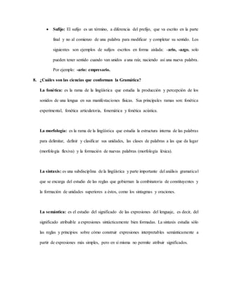  Sufijo: El sufijo es un término, a diferencia del prefijo, que va escrito en la parte
final y no al comienzo de una palabra para modificar y completar su sentido. Los
siguientes son ejemplos de sufijos escritos en forma aislada: -ario, -azgo. solo
pueden tener sentido cuando van unidos a una raíz, naciendo así una nueva palabra.
Por ejemplo: -ario: empresario.
8. ¿Cuáles son las ciencias que conforman la Gramática?
La fonética: es la rama de la lingüística que estudia la producción y percepción de los
sonidos de una lengua en sus manifestaciones físicas. Sus principales ramas son: fonética
experimental, fonética articulatoria, fonemática y fonética acústica.
La morfología: es la rama de la lingüística que estudia la estructura interna de las palabras
para delimitar, definir y clasificar sus unidades, las clases de palabras a las que da lugar
(morfología flexiva) y la formación de nuevas palabras (morfología léxica).
La sintaxis: es una subdisciplina de la lingüística y parte importante del análisis gramatical
que se encarga del estudio de las reglas que gobiernan la combinatoria de constituyentes y
la formación de unidades superiores a éstos, como los sintagmas y oraciones.
La semántica: es el estudio del significado de las expresiones del lenguaje, es decir, del
significado atribuible a expresiones sintácticamente bien formadas. La sintaxis estudia sólo
las reglas y principios sobre cómo construir expresiones interpretables semánticamente a
partir de expresiones más simples, pero en sí misma no permite atribuir significados.
 