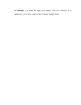 La etimología: es el estudio del origen de las palabras, razón de su existencia, de su
significación y de su forma, según La Real Academia Española (RAE).
 