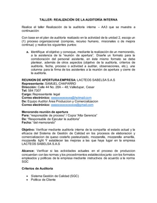 TALLER: REALIZACIÓN DE LA AUDITORÍA INTERNA
Realice el taller Realización de la auditoría interna – AA3 que se muestra a
continuación:
Con base en el plan de auditoría realizado en la actividad de la unidad 2, escoja un
(1) proceso organizacional (compras, recurso humano, misionales o de mejora
continua) y realice los siguientes puntos:
a. Identifique el objetivo y convoque, mediante la realización de un memorando,
a la asistencia de la “reunión de apertura”. Diseñe un formato para la
corroboración del personal asistente, en éste mismo formato se debe
plantear, además de otros aspectos (objetivo de la auditoría, criterios de
auditoría, fecha, proceso o actividad a auditar, observaciones, etc.), una
columna para la firma de los asistentes a la reunión de apertura y cierre de
la auditoría.
REUNION DE APERTURA EMPRESA: LACTEOS SABELSA S.A.S
Representante: SAMUEL CHAPARRO
Dirección: Calle 44 No. 28A – 48; Valledupar, Cesar
Tel: 584 7307
Cargo: Representante legal
Correo electrónico: xxxxxxxxxxxxxx@hotmail.com
De: Equipo Auditor Área Produccion y Comercializacion
Correo electrónico: xxxxxxxxxxxxxxxxx@gmail.com
Menorando reunión de apertura
Para: “responsable de proceso” / Copia “Alta Gerencia”
De: “Responsable de Ejecutar la auditoria”
Fecha: “del memorando”
Objetivo: Verificar mediante auditoría interna de la compañía el estado actual y la
eficacia del Sistema de Gestión de Calidad en los procesos de elaboracion y
comercializacion de queso costeño pasteurizado, mozzarella, mozzarella amarilla,
mozzarella light Y establecer las mejoras a las que haya lugar en la empresa
LACTEOS SABELSA S.A.S
Alcance: Verificar si las actividades actuales en el proceso de produccion
concuerdan con las normas y los procedimientos establecidos junto con los formatos
empleados y políticas de la empresa mediante instructivos de acuerdo a la norma
SGC
Criterios de Auditoria
 Sistema Gestión de Calidad (SGC)
 Política de Cliente
 