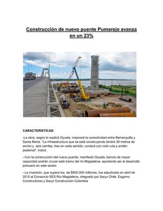 Construcción de nuevo puente Pumarejo avanza
en un 23%
CARACTERISTICAS:
-La obra, según lo explicó Oyuela, mejorará la conectividad entre Barranquilla y
Santa Marta. "La infraestructura que se está construyendo tendrá 38 metros de
ancho y seis carriles, tres en cada sentido, contará con ciclo ruta y andén
peatonal", indicó.
- Con la construcción del nuevo puente, manifestó Oyuela, barcos de mayor
capacidad podrán cruzar este tramo del río Magdalena, aportando así al desarrollo
portuario en este sector.
- La inversión, que supera los de $600.000 millones, fue adjudicado en abril de
2015 al Consorcio SES Río Magdalena, integrado por Sacyr Chile, Esgamo
Constructores y Sacyr Construcción Colombia
 