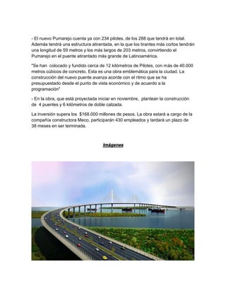 - El nuevo Pumarejo cuenta ya con 234 pilotes, de los 288 que tendrá en total.
Además tendrá una estructura atirantada, en la que los tirantes más cortos tendrán
una longitud de 59 metros y los más largos de 203 metros, convirtiendo el
Pumarejo en el puente atirantado más grande de Latinoamérica.
"Se han colocado y fundido cerca de 12 kilómetros de Pilotes, con más de 40.000
metros cúbicos de concreto. Esta es una obra emblemática para la ciudad. La
construcción del nuevo puente avanza acorde con el ritmo que se ha
presupuestado desde el punto de vista económico y de acuerdo a la
programación"
- En la obra, que está proyectada iniciar en noviembre, plantean la construcción
de 4 puentes y 6 kilómetros de doble calzada.
La inversión supera los $168.000 millones de pesos. La obra estará a cargo de la
compañía constructora Meco, participarán 430 empleados y tardará un plazo de
38 meses en ser terminada.
Imágenes
 