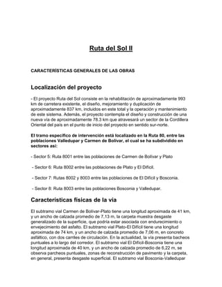 Ruta del Sol II
CARACTERÍSTICAS GENERALES DE LAS OBRAS
Localización del proyecto
- El proyecto Ruta del Sol consiste en la rehabilitación de aproximadamente 993
km de carretera existente, el diseño, mejoramiento y duplicación de
aproximadamente 837 km, incluidos en este total y la operación y mantenimiento
de este sistema. Además, el proyecto contempla el diseño y construcción de una
nueva vía de aproximadamente 78.3 km que atravesará un sector de la Cordillera
Oriental del país en el punto de inicio del proyecto en sentido sur-norte.
El tramo específico de intervención está localizado en la Ruta 80, entre las
poblaciones Valledupar y Carmen de Bolívar, el cual se ha subdividido en
sectores así:
- Sector 5: Ruta 8001 entre las poblaciones de Carmen de Bolívar y Plato
- Sector 6: Ruta 8002 entre las poblaciones de Plato y El Difícil.
- Sector 7: Rutas 8002 y 8003 entre las poblaciones de El Difícil y Bosconia.
- Sector 8: Ruta 8003 entre las poblaciones Bosconia y Valledupar.
Características físicas de la vía
El subtramo vial Carmen de Bolívar-Plato tiene una longitud aproximada de 41 km,
y un ancho de calzada promedio de 7,13 m, la carpeta muestra desgaste
generalizado de la superficie, que podría estar asociada con endurecimiento o
envejecimiento del asfalto. El subtramo vial Plato-El Difícil tiene una longitud
aproximada de 74 km, y un ancho de calzada promedio de 7,06 m, en concreto
asfáltico, con dos carriles de circulación. En la actualidad, la vía presenta bacheos
puntuales a lo largo del corredor. El subtramo vial El Difícil-Bosconia tiene una
longitud aproximada de 40 km, y un ancho de calzada promedio de 6,22 m, se
observa parcheos puntuales, zonas de reconstrucción de pavimento y la carpeta,
en general, presenta desgaste superficial. El subtramo vial Bosconia-Valledupar
 