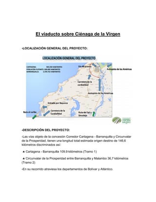 El viaducto sobre Ciénaga de la Virgen
-LOCALIZACIÓN GENERAL DEL PROYECTO:
-DESCRIPCIÓN DEL PROYECTO:
-Las vías objeto de la concesión Corredor Cartagena - Barranquilla y Circunvalar
de la Prosperidad, tienen una longitud total estimada origen destino de 146,6
kilómetros discriminados así:
 Cartagena - Barranquilla 109,9 kilómetros (Tramo 1)
 Circunvalar de la Prosperidad entre Barranquilla y Malambo 36,7 kilómetros
(Tramo 2)
-En su recorrido atraviesa los departamentos de Bolívar y Atlántico.
 