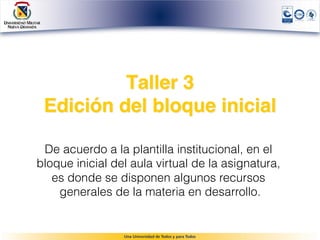 Taller 3 
 Edición del bloque inicial

 De acuerdo a la plantilla institucional, en el
bloque inicial del aula virtual de la asignatura,
   es donde se disponen algunos recursos
    generales de la materia en desarrollo.
 