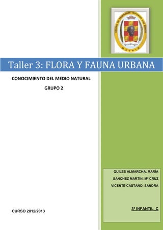Taller 3: FLORA Y FAUNA URBANA
CONOCIMIENTO DEL MEDIO NATURAL
              GRUPO 2




                                  QUILES ALMARCHA, MARÍA

                                 SANCHEZ MARTIN, Mª CRUZ

                                 VICENTE CASTAÑO, SANDRA




                                          3º INFANTIL C
CURSO 2012/2013
 