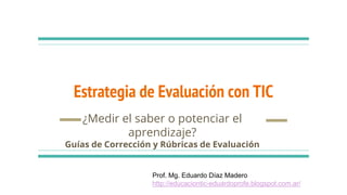 Estrategia de Evaluación con TIC
¿Medir el saber o potenciar el
aprendizaje?
Guías de Corrección y Rúbricas de Evaluación
Prof. Mg. Eduardo Díaz Madero
http://educaciontic-eduardoprofe.blogspot.com.ar/
 