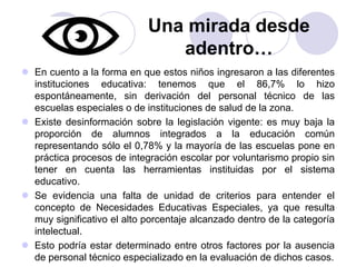 Una mirada desde 
adentro… 
 En cuento a la forma en que estos niños ingresaron a las diferentes 
instituciones educativa: tenemos que el 86,7% lo hizo 
espontáneamente, sin derivación del personal técnico de las 
escuelas especiales o de instituciones de salud de la zona. 
 Existe desinformación sobre la legislación vigente: es muy baja la 
proporción de alumnos integrados a la educación común 
representando sólo el 0,78% y la mayoría de las escuelas pone en 
práctica procesos de integración escolar por voluntarismo propio sin 
tener en cuenta las herramientas instituidas por el sistema 
educativo. 
 Se evidencia una falta de unidad de criterios para entender el 
concepto de Necesidades Educativas Especiales, ya que resulta 
muy significativo el alto porcentaje alcanzado dentro de la categoría 
intelectual. 
 Esto podría estar determinado entre otros factores por la ausencia 
de personal técnico especializado en la evaluación de dichos casos. 
 