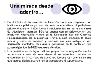 Una mirada desde 
adentro… 
 En el interior de la provincia de Tucumán, en lo que respecta a las 
instituciones públicas ya sean de salud o educativas, el profesional 
psicólogo no tiene ningún tipo de inserción en las mismas (salvo casos 
de adscripción gratuita). Sólo se cuenta con un psicólogo en una 
institución hospitalaria y otro en la Delegación Sur del Gabinete 
Psicopedagógico de la provincia. Frente a esta situación, la salud 
mental y todos los servicios y prácticas que ésta incluye se ven 
seriamente afectados, más aún si pensamos en la población que 
posee algún tipo de NEE y requiere atención. 
 Las posibilidades de lograr exitosos programas de integración escolar 
se encuentra lejos de concretarse si los docentes comunes se 
encuentran sin ningún tipo de apoyo técnico que los sostenga en sus 
quehaceres diarios, cuando no son asesorados ni supervisados. 
 