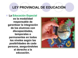 LEY PROVINCIAL DE EDUCACIÓN 
 La Educación Especial 
es la modalidad 
responsable de 
garantizar la integración 
de los alumnos con 
discapacidades, 
temporales o 
permanentes en todos 
los niveles según las 
posibilidades de cada 
persona, asegurándoles 
el derecho a la 
educación. 
 
