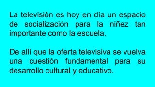 La televisión es hoy en día un espacio
de socialización para la niñez tan
importante como la escuela.
De allí que la oferta televisiva se vuelva
una cuestión fundamental para su
desarrollo cultural y educativo.
 