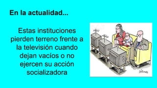 En la actualidad...
Estas instituciones
pierden terreno frente a
la televisión cuando
dejan vacíos o no
ejercen su acción
socializadora
 