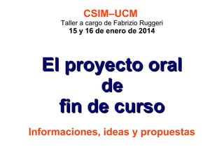 CSIM–UCM

Taller a cargo de Fabrizio Ruggeri

15 y 16 de enero de 2014

El proyecto oral
de
fin de curso
Informaciones, ideas y propuestas

 