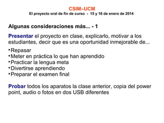 CSIM–UCM

El proyecto oral de fin de curso - 15 y 16 de enero de 2014

Algunas consideraciones más... - 1
Presentar el proyecto en clase, explicarlo, motivar a los
estudiantes, decir que es una oportunidad inmejorable de...
Repasar

Meter en práctica lo que han aprendido

Practicar la lengua meta

Divertirse aprendiendo

Preparar el examen final


Probar todos los aparatos la clase anterior, copia del power
point, audio o fotos en dos USB diferentes

 