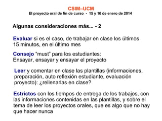 CSIM–UCM

El proyecto oral de fin de curso - 15 y 16 de enero de 2014

Algunas consideraciones más... - 2
Evaluar si es el caso, de trabajar en clase los últimos
15 minutos, en el último mes
Consejo “must” para los estudiantes:
Ensayar, ensayar y ensayar el proyecto
Leer y comentar en clase las plantillas (informaciones,
preparación, auto reflexión estudiante, evaluación
proyecto): ¿rellenarlas en clase?
Estrictos con los tiempos de entrega de los trabajos, con
las informaciones contenidas en las plantillas, y sobre el
tema de leer los proyectos orales, que es algo que no hay
que hacer nunca

 