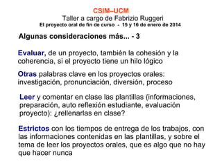 CSIM–UCM
Taller a cargo de Fabrizio Ruggeri

El proyecto oral de fin de curso - 15 y 16 de enero de 2014

Algunas consideraciones más... - 3
Evaluar, de un proyecto, también la cohesión y la
coherencia, si el proyecto tiene un hilo lógico
Otras palabras clave en los proyectos orales:
investigación, pronunciación, diversión, proceso
Leer y comentar en clase las plantillas (informaciones,
preparación, auto reflexión estudiante, evaluación
proyecto): ¿rellenarlas en clase?
Estrictos con los tiempos de entrega de los trabajos, con
las informaciones contenidas en las plantillas, y sobre el
tema de leer los proyectos orales, que es algo que no hay
que hacer nunca

 