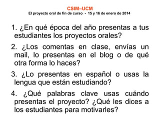 CSIM–UCM

El proyecto oral de fin de curso - 15 y 16 de enero de 2014

1. ¿En qué época del año presentas a tus
estudiantes los proyectos orales?
2. ¿Los comentas en clase, envías un
mail, lo presentas en el blog o de qué
otra forma lo haces?
3. ¿Lo presentas en español o usas la
lengua que están estudiando?
4. ¿Qué palabras clave usas cuándo
presentas el proyecto? ¿Qué les dices a
los estudiantes para motivarles?

 
