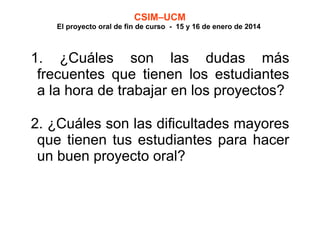 CSIM–UCM

El proyecto oral de fin de curso - 15 y 16 de enero de 2014

1. ¿Cuáles son las dudas más
frecuentes que tienen los estudiantes
a la hora de trabajar en los proyectos?
2. ¿Cuáles son las dificultades mayores
que tienen tus estudiantes para hacer
un buen proyecto oral?

 