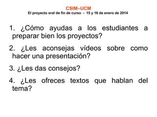 CSIM–UCM

El proyecto oral de fin de curso - 15 y 16 de enero de 2014

1. ¿Cómo ayudas a los estudiantes a
preparar bien los proyectos?
2. ¿Les aconsejas vídeos sobre como
hacer una presentación?
3. ¿Les das consejos?
4. ¿Les ofreces textos que hablan del
tema?

 