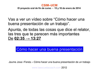 CSIM–UCM

El proyecto oral de fin de curso - 15 y 16 de enero de 2014

Vas a ver un vídeo sobre “Cómo hacer una
buena presentación de un trabajo”.
Apunta, de todas las cosas que dice el relator,
las tres que te parecen más importantes
De 02:35 → 13:27
Cómo hacer una buena presentación
Jaume Josa i Fenés – Cómo hacer una buena presentación de un trabajo
www.laescuelacoach.com 2012

 