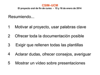 CSIM–UCM

El proyecto oral de fin de curso - 15 y 16 de enero de 2014

Resumiendo...
1

Motivar al proyecto, usar palabras clave

2

Ofrecer toda la documentación posible

3

Exigir que rellenen todas las plantillas

4

Aclarar dudas, ofrecer consejos, averiguar

5

Mostrar un vídeo sobre presentaciones

 