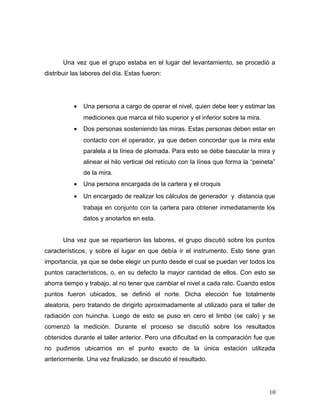 Una vez que el grupo estaba en el lugar del levantamiento, se procedió a
distribuir las labores del día. Estas fueron:
• Una persona a cargo de operar el nivel, quien debe leer y estimar las
mediciones que marca el hilo superior y el inferior sobre la mira.
• Dos personas sosteniendo las miras. Estas personas deben estar en
contacto con el operador, ya que deben concordar que la mira este
paralela a la línea de plomada. Para esto se debe bascular la mira y
alinear el hilo vertical del retículo con la línea que forma la “peineta”
de la mira.
• Una persona encargada de la cartera y el croquis
• Un encargado de realizar los cálculos de generador y distancia que
trabaja en conjunto con la cartera para obtener inmediatamente los
datos y anotarlos en esta.
Una vez que se repartieron las labores, el grupo discutió sobre los puntos
característicos, y sobre el lugar en que debía ir el instrumento. Esto tiene gran
importancia, ya que se debe elegir un punto desde el cual se puedan ver todos los
puntos característicos, o, en su defecto la mayor cantidad de ellos. Con esto se
ahorra tiempo y trabajo, al no tener que cambiar el nivel a cada rato. Cuando estos
puntos fueron ubicados, se definió el norte. Dicha elección fue totalmente
aleatoria, pero tratando de dirigirlo aproximadamente al utilizado para el taller de
radiación con huincha. Luego de esto se puso en cero el limbo (se calo) y se
comenzó la medición. Durante el proceso se discutió sobre los resultados
obtenidos durante el taller anterior. Pero una dificultad en la comparación fue que
no pudimos ubicarnos en el punto exacto de la única estación utilizada
anteriormente. Una vez finalizado, se discutió el resultado.
10
 