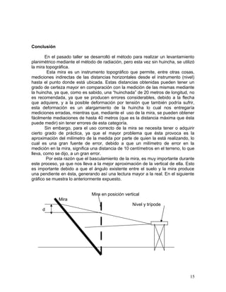 Conclusión
En el pasado taller se desarrolló el método para realizar un levantamiento
planimétrico mediante el método de radiación, pero esta vez sin huincha, se utilizó
la mira topográfica.
Esta mira es un instrumento topográfico que permite, entre otras cosas,
mediciones indirectas de las distancias horizontales desde el instrumento (nivel)
hasta el punto donde está ubicada. Estas distancias obtenidas pueden tener un
grado de certeza mayor en comparación con la medición de las mismas mediante
la huincha, ya que, como es sabido, una “huinchada” de 20 metros de longitud, no
es recomendada, ya que se producen errores considerables, debido a la flecha
que adquiere, y a la posible deformación por tensión que también podría sufrir,
esta deformación es un alargamiento de la huincha lo cual nos entregaría
mediciones erradas, mientras que, mediante el uso de la mira, se pueden obtener
fácilmente mediaciones de hasta 40 metros (que es la distancia máxima que ésta
puede medir) sin tener errores de esta categoría.
Sin embargo, para el uso correcto de la mira se necesita tener o adquirir
cierto grado de práctica, ya que el mayor problema que ésta provoca es la
aproximación del milímetro de la medida por parte de quien la está realizando, lo
cual es una gran fuente de error, debido a que un milímetro de error en la
medición en la mira, significa una distancia de 10 centímetros en el terreno, lo que
lleva, como se dijo, a un gran error.
Por esta razón que el basculamiento de la mira, es muy importante durante
este proceso, ya que nos lleva a la mejor aproximación de la vertical de ella. Esto
es importante debido a que el ángulo existente entre el suelo y la mira produce
una pendiente en ésta, generando así una lectura mayor a la real. En el siguiente
gráfico se muestra lo anteriormente expuesto.
Mira en posición vertical
Mira
Nivel y trípode
d
15
 