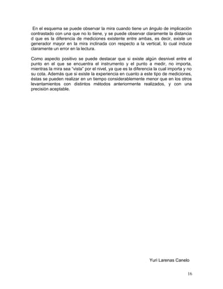 En el esquema se puede observar la mira cuando tiene un ángulo de implicación
contrastado con una que no lo tiene, y se puede observar claramente la distancia
d que es la diferencia de mediciones existente entre ambas, es decir, existe un
generador mayor en la mira inclinada con respecto a la vertical, lo cual induce
claramente un error en la lectura.
Como aspecto positivo se puede destacar que si existe algún desnivel entre el
punto en el que se encuentra el instrumento y el punto a medir, no importa,
mientras la mira sea “vista” por el nivel, ya que es la diferencia la cual importa y no
su cota. Además que si existe la experiencia en cuanto a este tipo de mediciones,
éstas se pueden realizar en un tiempo considerablemente menor que en los otros
levantamientos con distintos métodos anteriormente realizados, y con una
precisión aceptable.
Yuri Larenas Canelo
16
 