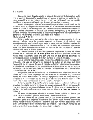 Conclusión
Luego de haber llevado a cabo el taller de levantamiento topográfico tanto
con el método de radiación con huincha, como con el método de radiación con
mira topográfica en un mismo terreno (patio de biblioteca) me es posible
establecer una comparación entre los dos procedimientos nombrados.
Como primer punto cabe señalar que el tiempo empleado en la medición de
la misma cantidad de puntos característicos en el terreno fue considerablemente
menor al ocupar la mira topográfica para determinar la distancia entre la estación
(lugar donde colocamos el trípode con anteojo topográfico) y los puntos en
terreno, tomando en cuenta incluso el cálculo correspondiente para determinar el
generador y la distancia requerida (que nace de la relación
Distancia (m)=A+K*G ).
Esto se debe a que es mucho más eficiente que una persona gire la mira y
obtenga valores para la estadía superior e inferior y el acimut casi
simultáneamente, que ir moviéndose hacia el punto con una huincha, esquivando
pequeños arbustos y ocupando fuerza dos personas en mantenerla tensa para
evitar una flecha muy grande y obtener un valor recién para la distancia, además
de tener que medir el acimut aparte.
Es preciso indicar que las dos personas implicadas durante el primer
método en la medición de un solo punto con huincha, pudieron distribuirse
mucho más eficazmente cada una con una mira en dos puntos distintos del
terreno para agilizar el proceso de lectura durante el segundo método.
Así, a primera vista, me pareció mucho más eficaz el segundo método. Sin
embargo, a la hora de convertir los datos de la cartera en el dibujo del plano
(bosquejo), caí en cuenta de que el método no fue tan eficiente como pensaba,
arrojando una representación del terreno bastante distante de la real en algunos
tramos (lo cual fue corregido para la posterior confección del plano en diamante
con los puntos A1;A2,A3,A4).
En general, el error no databa de los acimut obtenidos, sino más bien de las
distancias horizontales. Supongo que no se le dio la suficiente importancia al
hecho de nivelar debidamente el anteojo topográfico antes de cada lectura, ni
tampoco a la basculación de la mira para obtener una lectura estando esta
realmente vertical con respecto al terreno (o plano horizontal).
Esta imprecisión al operar fue grave, puesto que por cada mm mal leído en
la lectura de estadía superior o inferior, se obtuvo un error de 10 cm en terreno, lo
cual aun habiendo trabajado el plano a escala 1:100 se notó considerablemente,
es decir, las lecturas fueron muy imprecisas, mostrando errores de metros de
distancia.
El ahorro de tiempo en el método entonces fue en realidad un tiempo que
debió haberse empleado para el buen manejo de los instrumentos.
De este modo me es posible concluir que ambos métodos pueden ser
eficientes, pero esto depende claramente del terreno (con muchos accidentes
impide hacer buenas “huinchadas”, mientras que con muchos obstáculos en el
plano vertical impide tener una lectura de las estadías) y de un buen manejo de los
instrumentos (huincha estirada, mira en posición vertical).
17
 