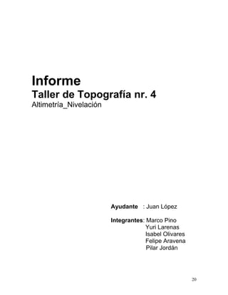 Informe
Taller de Topografía nr. 4
Altimetría_Nivelación
Ayudante : Juan López
Integrantes: Marco Pino
Yuri Larenas
Isabel Olivares
Felipe Aravena
Pilar Jordán
20
 