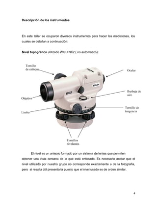 Descripción de los instrumentos
En este taller se ocuparon diversos instrumentos para hacer las mediciones, los
cuales se detallan a continuación:
Nivel topográfico utilizado WILD NK2 ( no automático):
El nivel es un anteojo formado por un sistema de lentes que permiten
obtener una vista cercana de lo que está enfocado. Es necesario acotar que el
nivel utilizado por nuestro grupo no corresponde exactamente a de la fotografía,
pero si resulta útil presentarla puesto que el nivel usado es de orden similar.
4
Ocular
Tornillo de
tangencia
Burbuja de
aire
Tornillos
nivelantes
Limbo
Objetivo
Tornillo
de enfoque
 