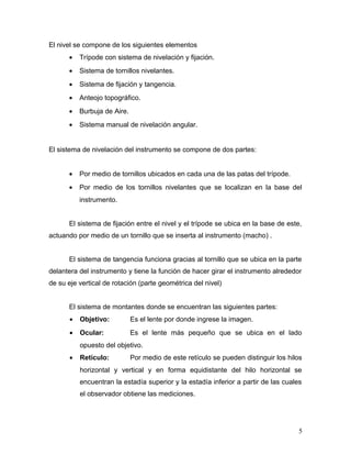 El nivel se compone de los siguientes elementos
• Trípode con sistema de nivelación y fijación.
• Sistema de tornillos nivelantes.
• Sistema de fijación y tangencia.
• Anteojo topográfico.
• Burbuja de Aire.
• Sistema manual de nivelación angular.
El sistema de nivelación del instrumento se compone de dos partes:
• Por medio de tornillos ubicados en cada una de las patas del trípode.
• Por medio de los tornillos nivelantes que se localizan en la base del
instrumento.
El sistema de fijación entre el nivel y el trípode se ubica en la base de este,
actuando por medio de un tornillo que se inserta al instrumento (macho) .
El sistema de tangencia funciona gracias al tornillo que se ubica en la parte
delantera del instrumento y tiene la función de hacer girar el instrumento alrededor
de su eje vertical de rotación (parte geométrica del nivel)
El sistema de montantes donde se encuentran las siguientes partes:
• Objetivo: Es el lente por donde ingrese la imagen.
• Ocular: Es el lente más pequeño que se ubica en el lado
opuesto del objetivo.
• Retículo: Por medio de este retículo se pueden distinguir los hilos
horizontal y vertical y en forma equidistante del hilo horizontal se
encuentran la estadía superior y la estadía inferior a partir de las cuales
el observador obtiene las mediciones.
5
 