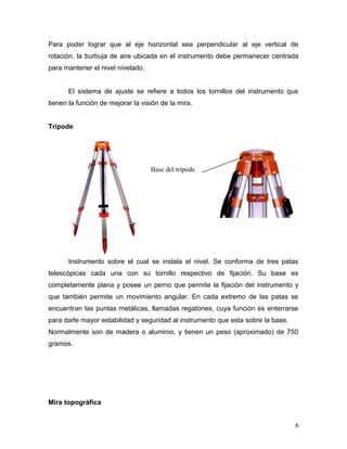 Para poder lograr que al eje horizontal sea perpendicular al eje vertical de
rotación, la burbuja de aire ubicada en el instrumento debe permanecer centrada
para mantener el nivel nivelado.
El sistema de ajuste se refiere a todos los tornillos del instrumento que
tienen la función de mejorar la visión de la mira.
Trípode
Instrumento sobre el cual se instala el nivel. Se conforma de tres patas
telescópicas cada una con su tornillo respectivo de fijación. Su base es
completamente plana y posee un perno que permite la fijación del instrumento y
que también permite un movimiento angular. En cada extremo de las patas se
encuentran las puntas metálicas, llamadas regatones, cuya función es enterrarse
para darle mayor estabilidad y seguridad al instrumento que esta sobre la base.
Normalmente son de madera o aluminio, y tienen un peso (aproximado) de 750
gramos.
Mira topográfica
6
Base del trípode
 