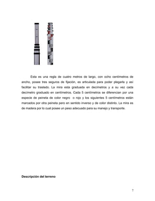 Esta es una regla de cuatro metros de largo, con ocho centímetros de
ancho, posee tres seguros de fijación, es articulada para poder plegarla y así
facilitar su traslado. La mira esta graduada en decímetros y a su vez cada
decímetro graduado en centímetros. Cada 5 centímetros se diferencian por una
especie de peineta de color negro o rojo y los siguientes 5 centímetros están
marcados por otra peineta pero en sentido inverso y de color distinto. La mira es
de madera por lo cual posee un peso adecuado para su manejo y transporte.
Descripción del terreno
7
 